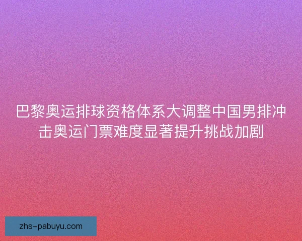 巴黎奥运排球资格体系大调整中国男排冲击奥运门票难度显著提升挑战加剧