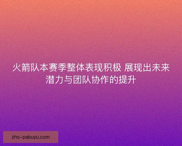 火箭队本赛季整体表现积极 展现出未来潜力与团队协作的提升
