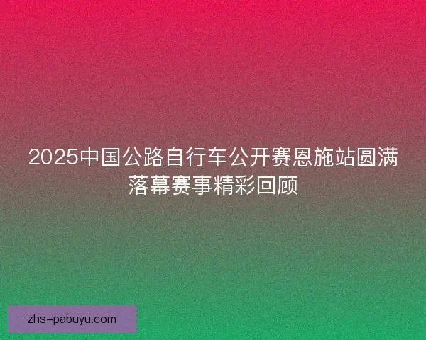 2025中国公路自行车公开赛恩施站圆满落幕赛事精彩回顾